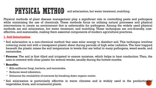 PHYSICAL METHOD
Physical methods of plant disease management play a significant role in controlling pests and pathogens
while minimizing the use of chemicals. These methods focus on utilizing natural processes and physical
interventions to create an environment that is unfavorable for pathogens. Among the widely used physical
methods are soil solarization, hot water treatment, and mulching. These techniques are eco-friendly, cost-
effective, and sustainable, making them essential components of modern agricultural practices.
1. Soil Solarization
 Soil solarization is a non-chemical method that uses solar energy to disinfect soil. This technique involves
covering moist soil with a transparent plastic sheet during periods of high solar radiation. The heat trapped
beneath the plastic raises the soil temperature to levels that are lethal to many pathogens, weed seeds, and
nematodes.
 Process: The soil is first tilled and irrigated to ensure moisture, which helps in heat conduction. Then, the
area is covered with clear plastic for several weeks, usually during the hottest months.
 Benefits:
 Kills soilborne fungi, bacteria, and nematodes.
 Reduces weed infestation.
 Enhances the availability of nutrients by breaking down organic matter.
 Soil solarization is particularly effective in warm climates and is widely used in the production of
vegetables, fruits, and ornamental plants.
soil solarization, hot water treatment, mulching
 