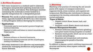 2. Hot Water Treatment
 Hot water treatment is a method used to eliminate
pathogens and pests from planting materials such
as seeds, bulbs, and tubers.This technique involves
immersing the materials in water heated to a
specific temperature for a designated period.
 Process:The seeds or plant materials are soaked in
water, typically heated to 50–60°C, for a few minutes
to kill pathogens without damaging the material.
 Applications:
 Commonly used to treat seeds to prevent fungal and
bacterial infections.
 Applied to bulbs and tubers to control nematodes and
fungal spores.
 Benefits:
 Reduces reliance on chemical treatments.
 Ensures that planting materials are free of pathogens,
leading to healthier crops.
 Hot water treatment is an effective and sustainable
method for managing seedborne and propagule-
borne diseases.
3. Mulching
Mulching is the practice of covering the soil around
plants with organic or inorganic materials to
suppress weeds, retain moisture, and regulate soil
temperature. Mulching also contributes to disease
management by creating unfavorable conditions for
certain pathogens.
•Types of Mulch:
• Organic mulch: Straw, leaves, bark, and
compost.
• Inorganic mulch: Plastic sheets and stones.
•Disease Management Benefits:
• Prevents soilborne pathogens from splashing
onto plant leaves during irrigation or rainfall.
• Reduces weed growth, which can act as a host
for pests and pathogens.
• Regulates soil temperature and moisture,
discouraging the growth of harmful
organisms.
In addition to disease control, mulching improves soil
structure and fertility when organic materials
decompose.
 