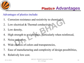 Plastic» Advantages
05-11-2019
MEC323: PRIMARY MANUFACTURING
(Dr. L K Bhagi)
10
Advantages of plastics include:
1. Corrosion resistance and resistivity to chemicals,
2. Low electrical & Thermal conductivity,
3. Low density,
4. High strength to weight ratio, particularly when reinforced,
5. Noise reduction,
6. Wide choices of colors and transparencies,
7. Ease of manufacturing and complexity of design possibilities,
8. Relatively low cost.
 