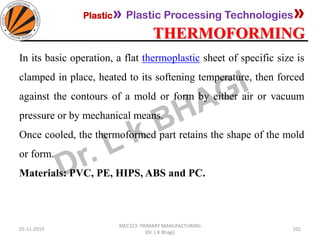 Plastic» Plastic Processing Technologies»
THERMOFORMING
05-11-2019
MEC323: PRIMARY MANUFACTURING
(Dr. L K Bhagi)
101
In its basic operation, a flat thermoplastic sheet of specific size is
clamped in place, heated to its softening temperature, then forced
against the contours of a mold or form by either air or vacuum
pressure or by mechanical means.
Once cooled, the thermoformed part retains the shape of the mold
or form.
Materials: PVC, PE, HIPS, ABS and PC.
 