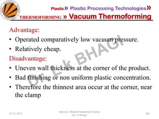 05-11-2019
MEC323: PRIMARY MANUFACTURING
(Dr. L K Bhagi)
106
Advantage:
• Operated comparatively low vacuum pressure.
• Relatively cheap.
Disadvantage:
• Uneven wall thickness at the corner of the product.
• Bad finishing or non uniform plastic concentration.
• Therefore the thinnest area occur at the corner, near
the clamp
Plastic» Plastic Processing Technologies»
THERMOFORMING » Vacuum Thermoforming
 