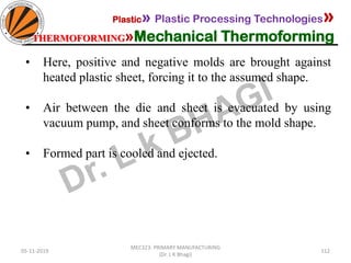 05-11-2019
MEC323: PRIMARY MANUFACTURING
(Dr. L K Bhagi)
112
Plastic» Plastic Processing Technologies»
THERMOFORMING»Mechanical Thermoforming
• Here, positive and negative molds are brought against
heated plastic sheet, forcing it to the assumed shape.
• Air between the die and sheet is evacuated by using
vacuum pump, and sheet conforms to the mold shape.
• Formed part is cooled and ejected.
 