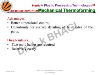 05-11-2019
MEC323: PRIMARY MANUFACTURING
(Dr. L K Bhagi)
113
Plastic» Plastic Processing Technologies»
THERMOFORMING»Mechanical Thermoforming
Advantages:
• Better dimensional control.
• Opportunity for surface detailing of both sides of the
parts.
Disadvantages:
• Two mold halves are required
• Relatively costly.
 