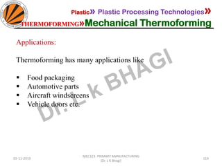 05-11-2019
MEC323: PRIMARY MANUFACTURING
(Dr. L K Bhagi)
114
Plastic» Plastic Processing Technologies»
THERMOFORMING»Mechanical Thermoforming
Applications:
Thermoforming has many applications like
▪ Food packaging
▪ Automotive parts
▪ Aircraft windscreens
▪ Vehicle doors etc.
 