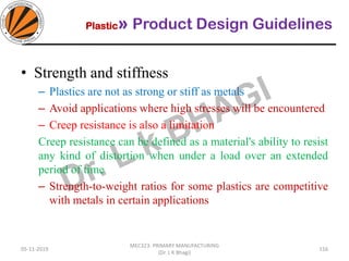 Plastic» Product Design Guidelines
05-11-2019
MEC323: PRIMARY MANUFACTURING
(Dr. L K Bhagi)
116
• Strength and stiffness
– Plastics are not as strong or stiff as metals
– Avoid applications where high stresses will be encountered
– Creep resistance is also a limitation
Creep resistance can be defined as a material's ability to resist
any kind of distortion when under a load over an extended
period of time
– Strength-to-weight ratios for some plastics are competitive
with metals in certain applications
 