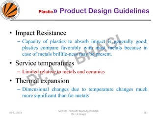 Plastic» Product Design Guidelines
05-11-2019
MEC323: PRIMARY MANUFACTURING
(Dr. L K Bhagi)
117
• Impact Resistance
– Capacity of plastics to absorb impact is generally good;
plastics compare favorably with most metals because in
case of metals brilltle-ness may be present.
• Service temperatures
– Limited relative to metals and ceramics
• Thermal expansion
– Dimensional changes due to temperature changes much
more significant than for metals
 