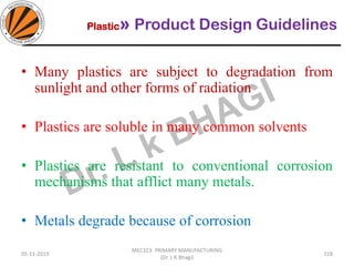 Plastic» Product Design Guidelines
05-11-2019
MEC323: PRIMARY MANUFACTURING
(Dr. L K Bhagi)
118
• Many plastics are subject to degradation from
sunlight and other forms of radiation
• Plastics are soluble in many common solvents
• Plastics are resistant to conventional corrosion
mechanisms that afflict many metals.
• Metals degrade because of corrosion
 
