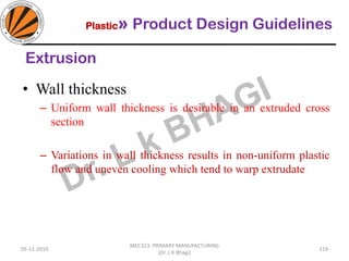 Plastic» Product Design Guidelines
05-11-2019
MEC323: PRIMARY MANUFACTURING
(Dr. L K Bhagi)
119
• Wall thickness
– Uniform wall thickness is desirable in an extruded cross
section
– Variations in wall thickness results in non-uniform plastic
flow and uneven cooling which tend to warp extrudate
Extrusion
 