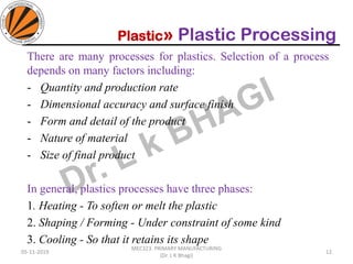 Plastic» Plastic Processing
05-11-2019
MEC323: PRIMARY MANUFACTURING
(Dr. L K Bhagi)
12
There are many processes for plastics. Selection of a process
depends on many factors including:
- Quantity and production rate
- Dimensional accuracy and surface finish
- Form and detail of the product
- Nature of material
- Size of final product
In general, plastics processes have three phases:
1. Heating - To soften or melt the plastic
2. Shaping / Forming - Under constraint of some kind
3. Cooling - So that it retains its shape
 