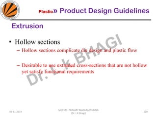 Plastic» Product Design Guidelines
05-11-2019
MEC323: PRIMARY MANUFACTURING
(Dr. L K Bhagi)
120
Extrusion
• Hollow sections
– Hollow sections complicate die design and plastic flow
– Desirable to use extruded cross-sections that are not hollow
yet satisfy functional requirements
 
