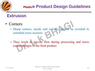 Plastic» Product Design Guidelines
05-11-2019
MEC323: PRIMARY MANUFACTURING
(Dr. L K Bhagi)
121
Extrusion
• Corners
– Sharp corners, inside and outside, should be avoided in
extruded cross sections
– They result in uneven flow during processing and stress
concentrations in the final product
 