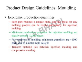 Product Design Guidelines: Moulding
• Economic production quantities
– Each part requires a unique mold, and the mold for any
molding process can be costly, particularly for injection
molding
– Minimum production quantities for injection molding are
usually around 10,000 pieces
– For compression molding, minimum quantities are 1000
parts, due to simpler mold designs
– Transfer molding lies between injection molding and
compression molding
 