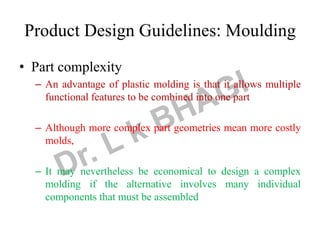 Product Design Guidelines: Moulding
• Part complexity
– An advantage of plastic molding is that it allows multiple
functional features to be combined into one part
– Although more complex part geometries mean more costly
molds,
– It may nevertheless be economical to design a complex
molding if the alternative involves many individual
components that must be assembled
 