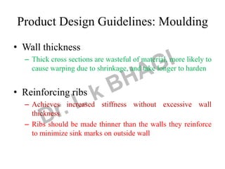 • Wall thickness
– Thick cross sections are wasteful of material, more likely to
cause warping due to shrinkage, and take longer to harden
• Reinforcing ribs
– Achieves increased stiffness without excessive wall
thickness
– Ribs should be made thinner than the walls they reinforce
to minimize sink marks on outside wall
Product Design Guidelines: Moulding
 