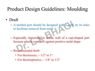 Product Design Guidelines: Moulding
• Draft
– A molded part should be designed with a draft on its sides
to facilitate removal from mold
– Especially important on inside wall of a cup-shaped part
because plastic contracts against positive mold shape
– Recommended draft:
• For thermosets, ~ 1/2 to 1
• For thermoplastics, ~ 1/8 to 1/2
 