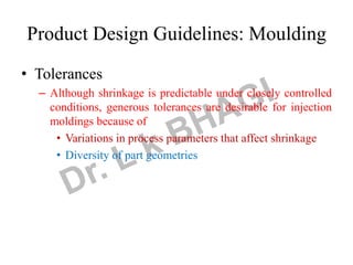 • Tolerances
– Although shrinkage is predictable under closely controlled
conditions, generous tolerances are desirable for injection
moldings because of
• Variations in process parameters that affect shrinkage
• Diversity of part geometries
Product Design Guidelines: Moulding
 