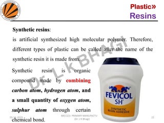 Plastic»
Resins
05-11-2019
MEC323: PRIMARY MANUFACTURING
(Dr. L K Bhagi)
22
Synthetic resins:
is artificial synthesized high molecular polymer. Therefore,
different types of plastic can be called after the name of the
synthetic resin it is made from.
Synthetic resin is organic
compound made by combining
carbon atom, hydrogen atom, and
a small quantity of oxygen atom,
sulphur atom through certain
chemical bond.
 