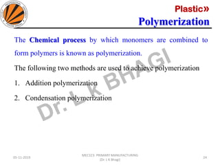 Plastic»
Polymerization
05-11-2019
MEC323: PRIMARY MANUFACTURING
(Dr. L K Bhagi)
24
The Chemical process by which monomers are combined to
form polymers is known as polymerization.
The following two methods are used to achieve polymerization
1. Addition polymerization
2. Condensation polymerization
 