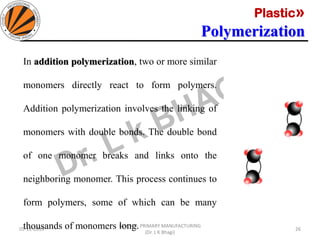 Plastic»
Polymerization
05-11-2019
MEC323: PRIMARY MANUFACTURING
(Dr. L K Bhagi)
26
In addition polymerization, two or more similar
monomers directly react to form polymers.
Addition polymerization involves the linking of
monomers with double bonds. The double bond
of one monomer breaks and links onto the
neighboring monomer. This process continues to
form polymers, some of which can be many
thousands of monomers long.
 