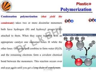 Plastic»
Polymerization
05-11-2019
MEC323: PRIMARY MANUFACTURING
(Dr. L K Bhagi)
27
Condensation polymerization (that yield the
condensate) takes two or more dissimilar monomers
both have hydrogen (H) and hydroxyl groups (OH)
attached to them. When they come together with an
appropriate catalyst one monomer loses H while the
other loses OH group and combine to form water (H2O),
and the remaining electrons form a covalent chemical
bond between the monomers. This reaction occurs over
and over again until you get a long chain of copolymers
 