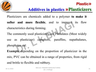 Plastic»
Additives in plastics »Plasticizers
05-11-2019
MEC323: PRIMARY MANUFACTURING
(Dr. L K Bhagi)
31
Plasticizers are chemicals added to a polymer to make it
softer and more flexible, and to improve its flow
characteristics during forming.
The commonly used plasticizers are Phthalates (Most widely
use as plasticizer) camphore, paraffins, napathalanes,
phosphates etc.
Example depending on the proportion of plasticizer in the
mix, PVC can be obtained in a range of properties, from rigid
and brittle to flexible and rubbery.
 