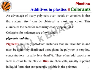 Plastic»
Additives in plastics »Colorants
05-11-2019
MEC323: PRIMARY MANUFACTURING
(Dr. L K Bhagi)
34
An advantage of many polymers over metals or ceramics is that
the material itself can be obtained in most any color. This
eliminates the need for secondary coating operations.
Colorants for polymers are of two types:
pigments and dies
Pigments are finely powdered materials that are insoluble in and
must be uniformly distributed throughout the polymer in very low
concentrations, usually less than1%. They often add opacity as
well as color to the plastic. Dies are chemicals, usually supplied
in liquid form, that are generally soluble in the polymer.
 