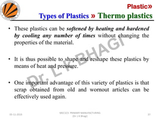 Plastic»
Types of Plastics » Thermo plastics
05-11-2019
MEC323: PRIMARY MANUFACTURING
(Dr. L K Bhagi)
37
• These plastics can be softened by heating and hardened
by cooling any number of times without changing the
properties of the material.
• It is thus possible to shape and reshape these plastics by
means of heat and pressure.
• One important advantage of this variety of plastics is that
scrap obtained from old and wornout articles can be
effectively used again.
 