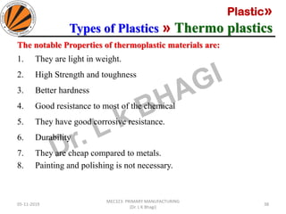 Plastic»
Types of Plastics » Thermo plastics
05-11-2019
MEC323: PRIMARY MANUFACTURING
(Dr. L K Bhagi)
38
The notable Properties of thermoplastic materials are:
1. They are light in weight.
2. High Strength and toughness
3. Better hardness
4. Good resistance to most of the chemical
5. They have good corrosive resistance.
6. Durability
7. They are cheap compared to metals.
8. Painting and polishing is not necessary.
 