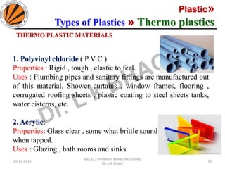 Plastic»
Types of Plastics » Thermo plastics
05-11-2019
MEC323: PRIMARY MANUFACTURING
(Dr. L K Bhagi)
39
1. Polyvinyl chloride ( P V C )
Properties : Rigid , tough , elastic to feel.
Uses : Plumbing pipes and sanitary fittings are manufactured out
of this material. Shower curtains , window frames, flooring ,
corrugated roofing sheets , plastic coating to steel sheets tanks,
water cisterns, etc.
2. Acrylic:
Properties: Glass clear , some what brittle sound
when tapped.
Uses : Glazing , bath rooms and sinks.
THERMO PLASTIC MATERIALS
 