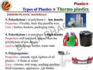 Plastic»
Types of Plastics » Thermo plastics
05-11-2019
MEC323: PRIMARY MANUFACTURING
(Dr. L K Bhagi)
40
THERMO PLASTIC MATERIALS
3. Polyethylene ( or polythene ) – low density:
Properties: Flexible, feels like paraffin wax.
Uses ; bottles, buckets, packaging rolls.
4. Polyethylene ( or polythene )- high density:
Properties: stiff and hard, coarser than the
polythylene of low density
used as large storage bottles, water tank.
5. Polypropylene:
Properties : smooth, rigid, lightest of all
plastics – it floats in water.
Uses : cisterns, sink traps, washing machine,
food containers, appliances , car fender.
 