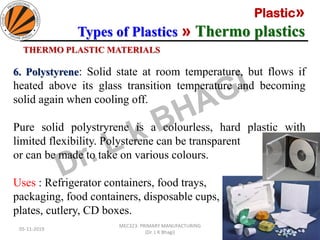 Plastic»
Types of Plastics » Thermo plastics
05-11-2019
MEC323: PRIMARY MANUFACTURING
(Dr. L K Bhagi)
41
THERMO PLASTIC MATERIALS
6. Polystyrene: Solid state at room temperature, but flows if
heated above its glass transition temperature and becoming
solid again when cooling off.
Pure solid polystryrene is a colourless, hard plastic with
limited flexibility. Polysterene can be transparent
or can be made to take on various colours.
Uses : Refrigerator containers, food trays,
packaging, food containers, disposable cups,
plates, cutlery, CD boxes.
 