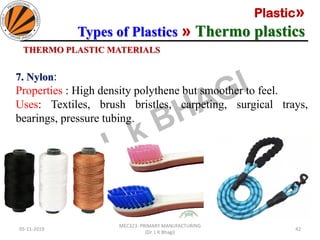 Plastic»
Types of Plastics » Thermo plastics
05-11-2019
MEC323: PRIMARY MANUFACTURING
(Dr. L K Bhagi)
42
THERMO PLASTIC MATERIALS
7. Nylon:
Properties : High density polythene but smoother to feel.
Uses: Textiles, brush bristles, carpeting, surgical trays,
bearings, pressure tubing.
 