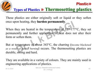 Plastic»
Types of Plastics » Thermosetting plastics
05-11-2019
MEC323: PRIMARY MANUFACTURING
(Dr. L K Bhagi)
43
These plastics are either originally soft or liquid or they soften
once upon heating, they harden permanently.
When they are heated in the temperature of 127-177°C, they set
permanently and further application of heat does not alter their
form or soften them.
But at temperature of about 343°C, the charring (become blackened
as a result of partial burning) occurs. The thermosetting plastics are
durable, strong and hard.
They are available in a variety of colours. They are mainly used in
engineering applications of plastics.
 