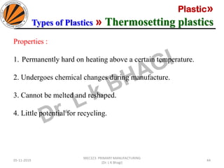 Plastic»
Types of Plastics » Thermosetting plastics
05-11-2019
MEC323: PRIMARY MANUFACTURING
(Dr. L K Bhagi)
44
Properties :
1. Permanently hard on heating above a certain temperature.
2. Undergoes chemical changes during manufacture.
3. Cannot be melted and reshaped.
4. Little potential for recycling.
 