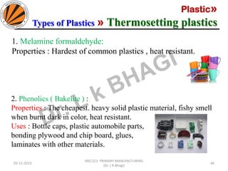 Plastic»
Types of Plastics » Thermosetting plastics
05-11-2019
MEC323: PRIMARY MANUFACTURING
(Dr. L K Bhagi)
46
1. Melamine formaldehyde:
Properties : Hardest of common plastics , heat resistant.
2. Phenolics ( Bakelite ) :
Properties : The cheapest. heavy solid plastic material, fishy smell
when burnt dark in color, heat resistant.
Uses : Bottle caps, plastic automobile parts,
bonding plywood and chip board, glues,
laminates with other materials.
 