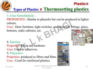 Plastic»
Types of Plastics » Thermosetting plastics
05-11-2019
MEC323: PRIMARY MANUFACTURING
(Dr. L K Bhagi)
47
3. Urea formaldehyde :
PROPERTIES : Similar to phenolic but can be produced in lighter
colours.
Uses : Door furniture, light switches, and electrical fittings, glues,
bottoms, radio cabinets, etc.
4. Epoxies:
Properties: Resin and hardener.
Uses: Used as adhesives.
5. Polyesters :
Properties: produced as fibres and films.
Uses : Used for reinforced plastics.
 