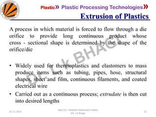 Plastic» Plastic Processing Technologies»
Extrusion of Plastics
05-11-2019
MEC323: PRIMARY MANUFACTURING
(Dr. L K Bhagi)
52
A process in which material is forced to flow through a die
orifice to provide long continuous product whose
cross - sectional shape is determined by the shape of the
orifice/die
• Widely used for thermoplastics and elastomers to mass
produce items such as tubing, pipes, hose, structural
shapes, sheet and film, continuous filaments, and coated
electrical wire
• Carried out as a continuous process; extrudate is then cut
into desired lengths
 