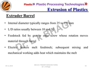 Plastic» Plastic Processing Technologies»
Extrusion of Plastics
05-11-2019
MEC323: PRIMARY MANUFACTURING
(Dr. L K Bhagi)
54
Extruder Barrel
• Internal diameter typically ranges from 25 to 150 mm
• L/D ratios usually between 10 and 30
• Feedstock fed by gravity onto screw whose rotation moves
material through barrel
• Electric heaters melt feedstock; subsequent mixing and
mechanical working adds heat which maintains the melt
 