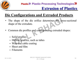 Plastic» Plastic Processing Technologies»
Extrusion of Plastics
05-11-2019
MEC323: PRIMARY MANUFACTURING
(Dr. L K Bhagi)
59
Die Configurations and Extruded Products
• The shape of the die orifice determines the cross-sectional
shape of the extrudate.
• Common die profiles and corresponding extruded shapes:
– Solid profiles
– Hollow profiles, such as tubes
– Wire and cable coating
– Sheet and film
– Filaments
 