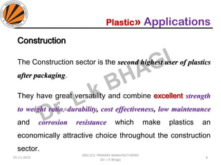 Plastic» Applications
Construction
The Construction sector is the second highest user of plastics
after packaging.
They have great versatility and combine excellent strength
to weight ratio, durability, cost effectiveness, low maintenance
and corrosion resistance which make plastics an
economically attractive choice throughout the construction
sector.
05-11-2019
MEC323: PRIMARY MANUFACTURING
(Dr. L K Bhagi)
6
 