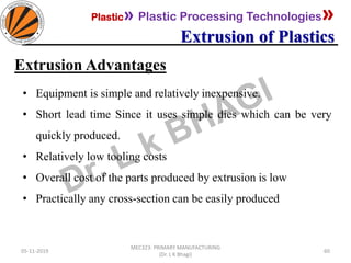 Plastic» Plastic Processing Technologies»
Extrusion of Plastics
05-11-2019
MEC323: PRIMARY MANUFACTURING
(Dr. L K Bhagi)
60
Extrusion Advantages
• Equipment is simple and relatively inexpensive.
• Short lead time Since it uses simple dies which can be very
quickly produced.
• Relatively low tooling costs
• Overall cost of the parts produced by extrusion is low
• Practically any cross-section can be easily produced
 