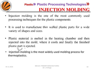 Plastic» Plastic Processing Technologies»
INJECTION MOLDING
05-11-2019
MEC323: PRIMARY MANUFACTURING
(Dr. L K Bhagi)
63
• Injection molding is the most widely used molding process for
thermoplastics.
 