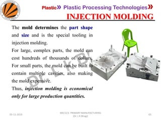 Plastic» Plastic Processing Technologies»
INJECTION MOLDING
05-11-2019
MEC323: PRIMARY MANUFACTURING
(Dr. L K Bhagi)
65
The mold determines the part shape
and size and is the special tooling in
injection molding.
For large, complex parts, the mold can
cost hundreds of thousands of dollars.
For small parts, the mold can be built to
contain multiple cavities, also making
the mold expensive.
Thus, injection molding is economical
only for large production quantities.
 