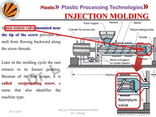 Plastic» Plastic Processing Technologies»
INJECTION MOLDING
05-11-2019
MEC323: PRIMARY MANUFACTURING
(Dr. L K Bhagi)
69
A non-return valve mounted near
the tip of the screw prevents the
melt from flowing backward along
the screw threads.
Later in the molding cycle the ram
retracts to its former position.
Because of its dual action, it is
called reciprocating screw, a
name that also identifies the
machine type.
 