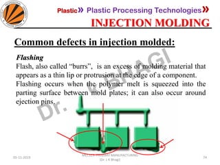 Plastic» Plastic Processing Technologies»
INJECTION MOLDING
05-11-2019
MEC323: PRIMARY MANUFACTURING
(Dr. L K Bhagi)
74
Common defects in injection molded:
Flashing
Flash, also called “burrs”, is an excess of molding material that
appears as a thin lip or protrusion at the edge of a component.
Flashing occurs when the polymer melt is squeezed into the
parting surface between mold plates; it can also occur around
ejection pins.
 