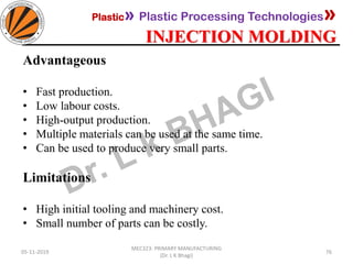 Plastic» Plastic Processing Technologies»
INJECTION MOLDING
05-11-2019
MEC323: PRIMARY MANUFACTURING
(Dr. L K Bhagi)
76
Advantageous
• Fast production.
• Low labour costs.
• High-output production.
• Multiple materials can be used at the same time.
• Can be used to produce very small parts.
Limitations
• High initial tooling and machinery cost.
• Small number of parts can be costly.
 
