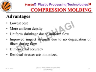 Plastic» Plastic Processing Technologies»
COMPRESSION MOLDING
05-11-2019
MEC323: PRIMARY MANUFACTURING
(Dr. L K Bhagi)
81
Advantages
• Lowest cost
• More uniform density
• Uniform shrinkage due to uniform flow
• Improved impact strength due to no degradation of
fibers during flow
• Dimensional accuracy
• Residual stresses are minimized
 