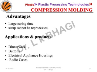 Plastic» Plastic Processing Technologies»
COMPRESSION MOLDING
05-11-2019
MEC323: PRIMARY MANUFACTURING
(Dr. L K Bhagi)
83
Advantages
• Large curing time
• scrap cannot be reprocessed.
Applications & products
• Dinnerware
• Buttons
• Electrical Appliance Housings
• Radio Cases
 