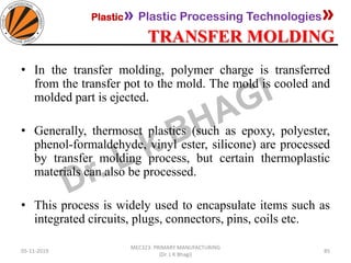 Plastic» Plastic Processing Technologies»
TRANSFER MOLDING
05-11-2019
MEC323: PRIMARY MANUFACTURING
(Dr. L K Bhagi)
85
• In the transfer molding, polymer charge is transferred
from the transfer pot to the mold. The mold is cooled and
molded part is ejected.
• Generally, thermoset plastics (such as epoxy, polyester,
phenol-formaldehyde, vinyl ester, silicone) are processed
by transfer molding process, but certain thermoplastic
materials can also be processed.
• This process is widely used to encapsulate items such as
integrated circuits, plugs, connectors, pins, coils etc.
 