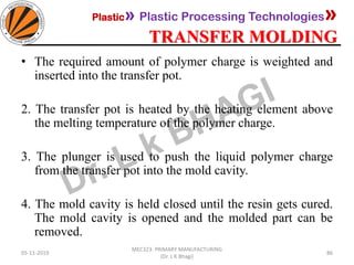 Plastic» Plastic Processing Technologies»
TRANSFER MOLDING
05-11-2019
MEC323: PRIMARY MANUFACTURING
(Dr. L K Bhagi)
86
• The required amount of polymer charge is weighted and
inserted into the transfer pot.
2. The transfer pot is heated by the heating element above
the melting temperature of the polymer charge.
3. The plunger is used to push the liquid polymer charge
from the transfer pot into the mold cavity.
4. The mold cavity is held closed until the resin gets cured.
The mold cavity is opened and the molded part can be
removed.
 
